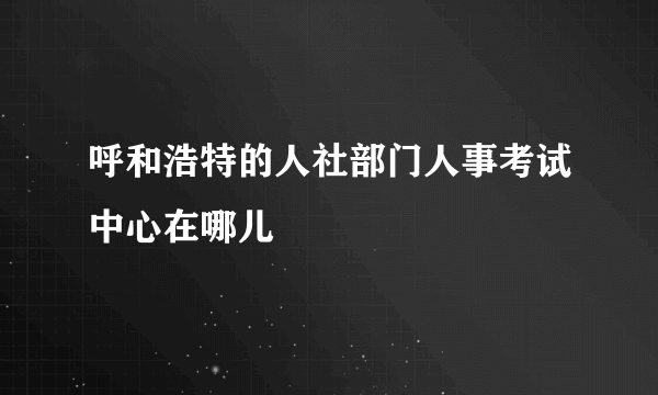 呼和浩特的人社部门人事考试中心在哪儿