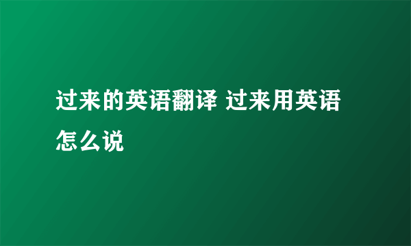 过来的英语翻译 过来用英语怎么说