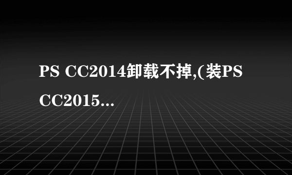 PS CC2014卸载不掉,(装PS CC2015也就装不上,怎么回事啊)?