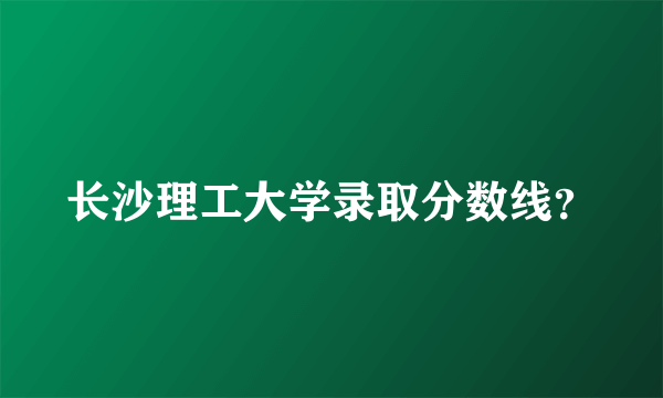 长沙理工大学录取分数线？