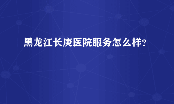 黑龙江长庚医院服务怎么样？