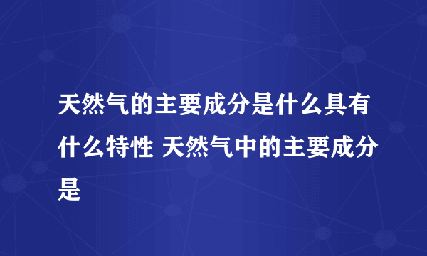 天然气的主要成分是什么具有什么特性 天然气中的主要成分是