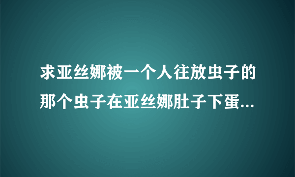 求亚丝娜被一个人往放虫子的那个虫子在亚丝娜肚子下蛋的百度云谢谢