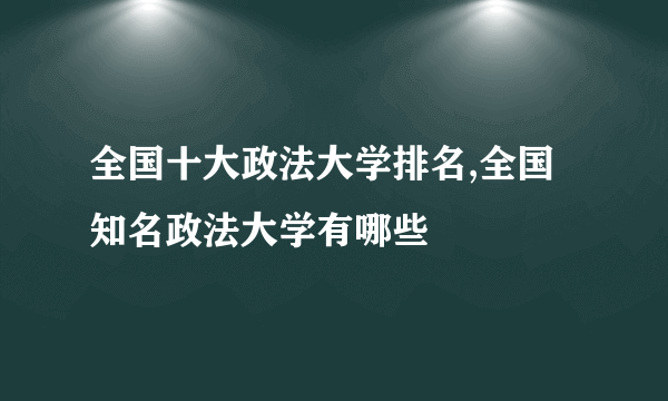 全国十大政法大学排名,全国知名政法大学有哪些