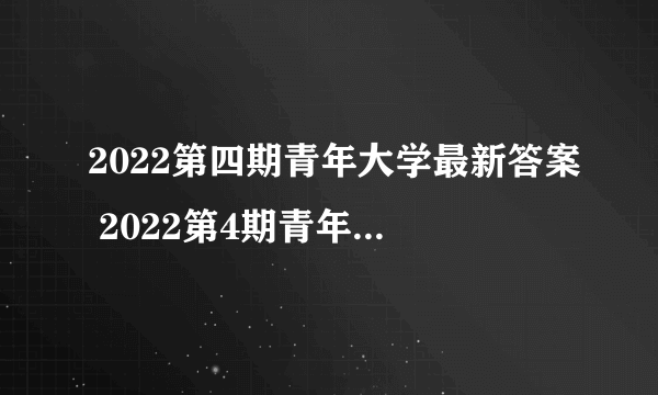 2022第四期青年大学最新答案 2022第4期青年大学习答案截图