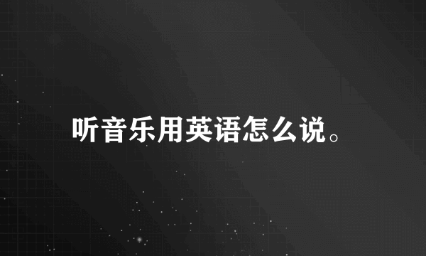 听音乐用英语怎么说。