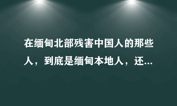 在缅甸北部残害中国人的那些人，到底是缅甸本地人，还是中国人？