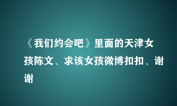 《我们约会吧》里面的天津女孩陈文、求该女孩微博扣扣、谢谢