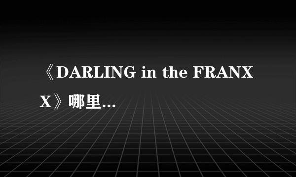 《DARLING in the FRANXX》哪里能看 国家队现在还能看么