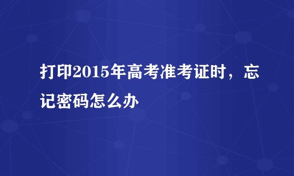 打印2015年高考准考证时，忘记密码怎么办