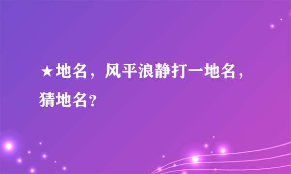 ★地名，风平浪静打一地名，猜地名？