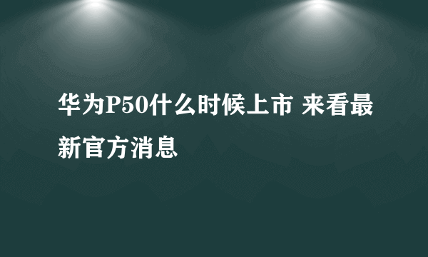 华为P50什么时候上市 来看最新官方消息