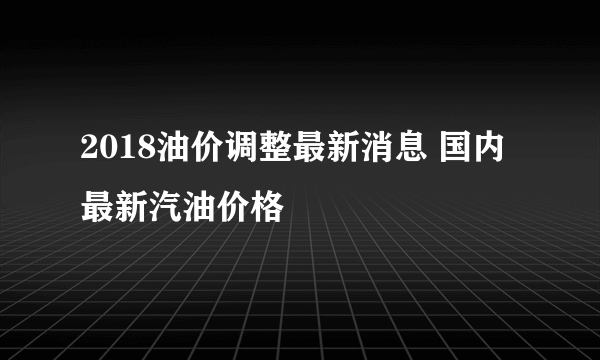 2018油价调整最新消息 国内最新汽油价格