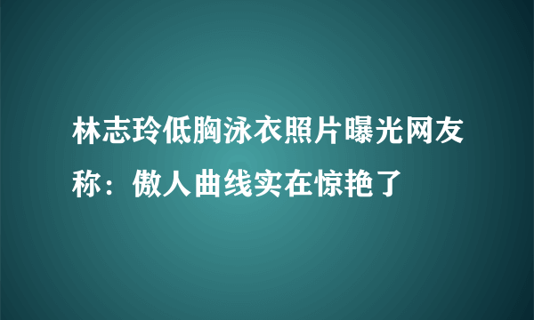 林志玲低胸泳衣照片曝光网友称：傲人曲线实在惊艳了