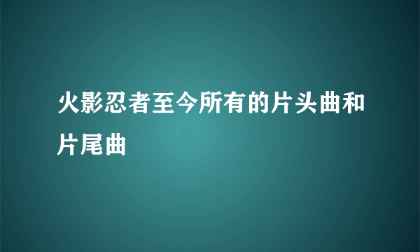 火影忍者至今所有的片头曲和片尾曲