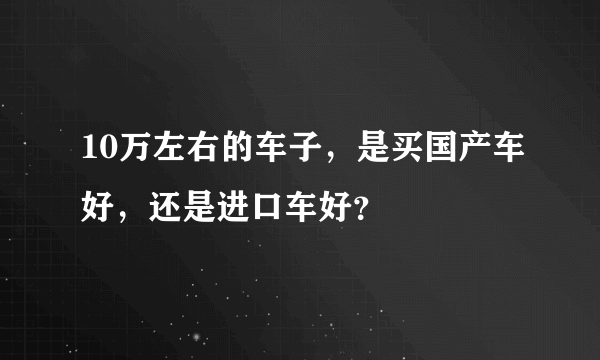 10万左右的车子，是买国产车好，还是进口车好？