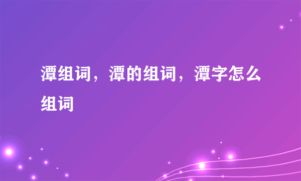 潭组词，潭的组词，潭字怎么组词