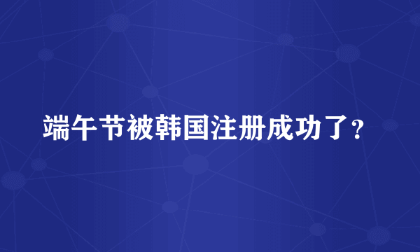 端午节被韩国注册成功了？