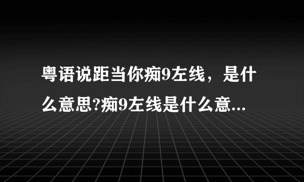 粤语说距当你痴9左线，是什么意思?痴9左线是什么意思?痴左线是神经病的意思，加个9是什么？