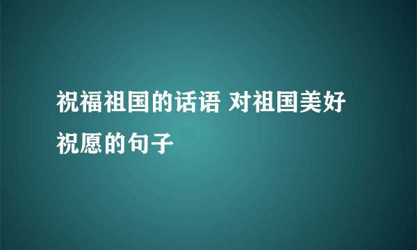 祝福祖国的话语 对祖国美好祝愿的句子