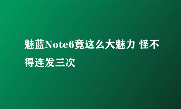 魅蓝Note6竟这么大魅力 怪不得连发三次