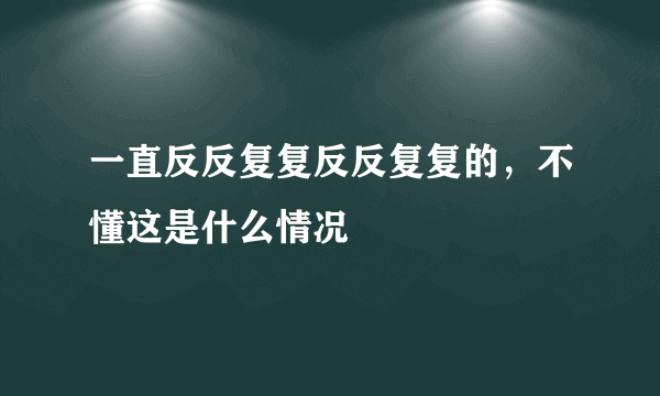 一直反反复复反反复复的，不懂这是什么情况