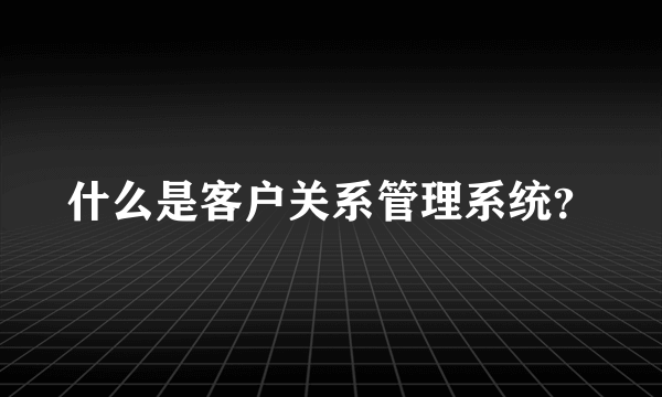 什么是客户关系管理系统？