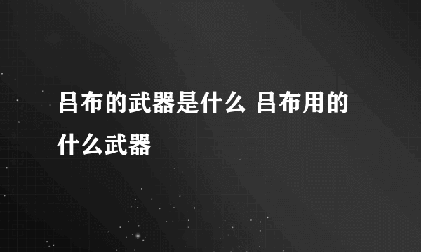 吕布的武器是什么 吕布用的什么武器