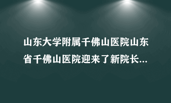 山东大学附属千佛山医院山东省千佛山医院迎来了新院长-孙洪军院长