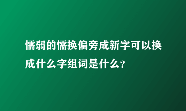 懦弱的懦换偏旁成新字可以换成什么字组词是什么？