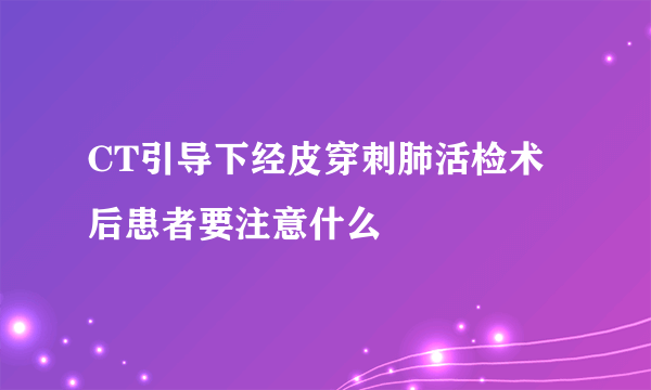 CT引导下经皮穿刺肺活检术后患者要注意什么