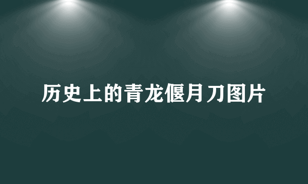 历史上的青龙偃月刀图片