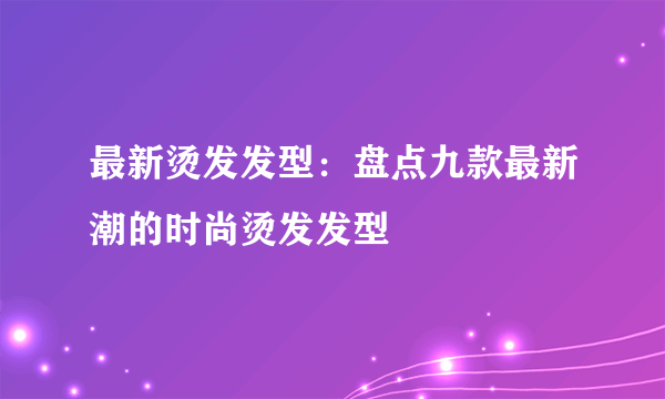 最新烫发发型：盘点九款最新潮的时尚烫发发型