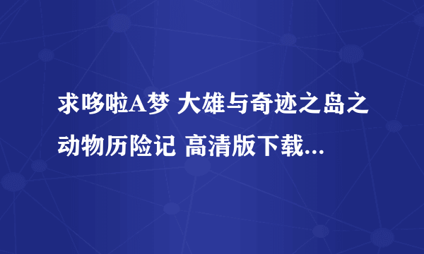 求哆啦A梦 大雄与奇迹之岛之动物历险记 高清版下载（日文中字） 不要国语版的 邮箱