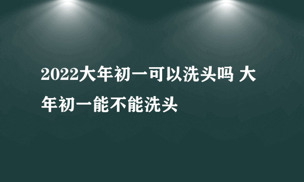 2022大年初一可以洗头吗 大年初一能不能洗头