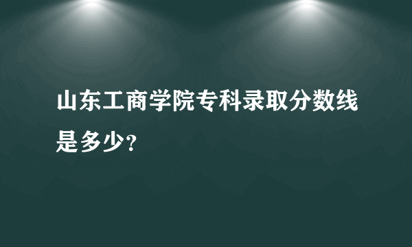 山东工商学院专科录取分数线是多少？