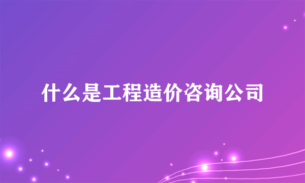 什么是工程造价咨询公司