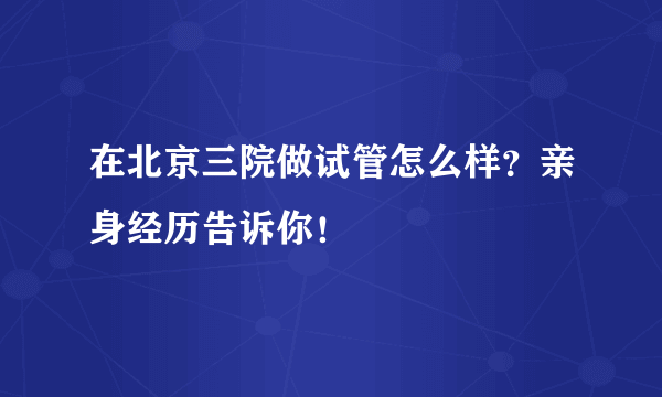 在北京三院做试管怎么样？亲身经历告诉你！