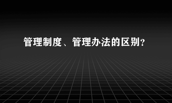 管理制度、管理办法的区别？