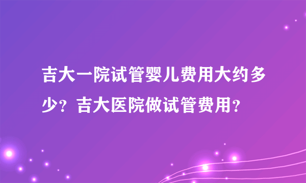 吉大一院试管婴儿费用大约多少？吉大医院做试管费用？