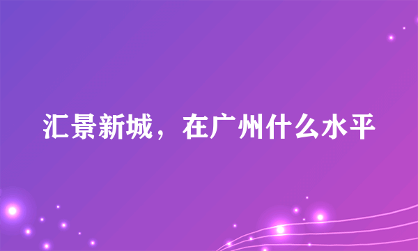 汇景新城，在广州什么水平