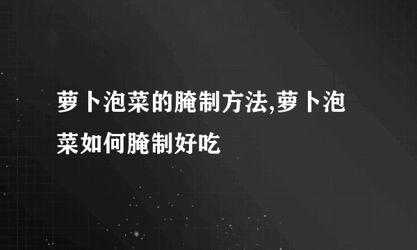 萝卜泡菜的腌制方法,萝卜泡菜如何腌制好吃