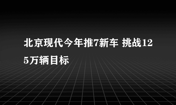 北京现代今年推7新车 挑战125万辆目标