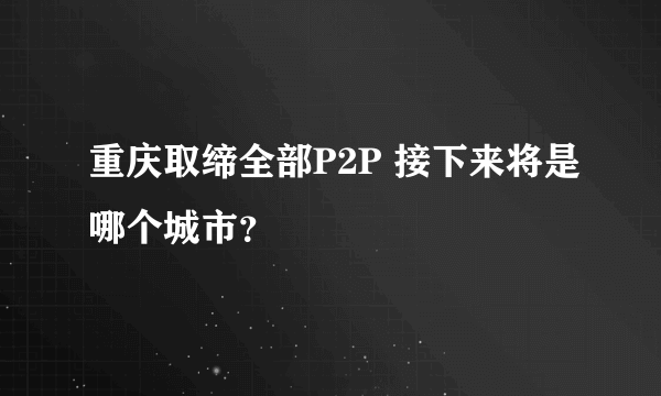 重庆取缔全部P2P 接下来将是哪个城市？