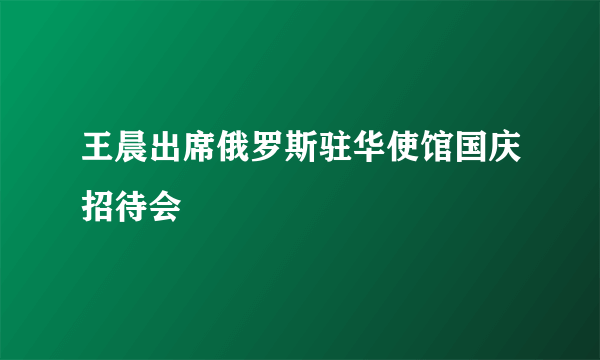 王晨出席俄罗斯驻华使馆国庆招待会