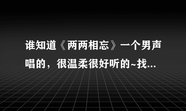 谁知道《两两相忘》一个男声唱的，很温柔很好听的~找了半天找不到 T T