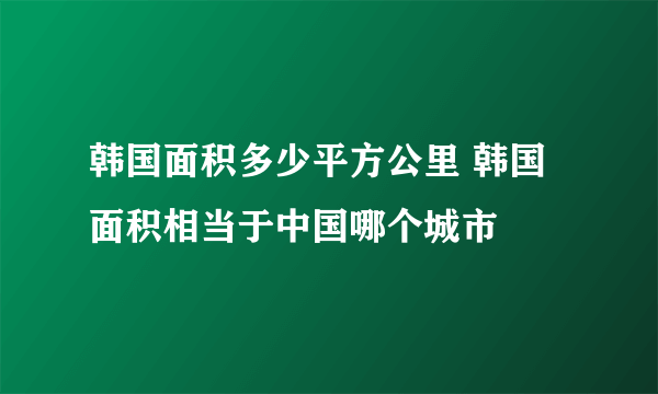 韩国面积多少平方公里 韩国面积相当于中国哪个城市