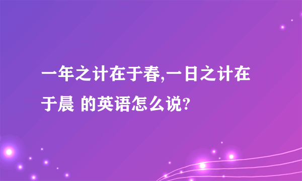 一年之计在于春,一日之计在于晨 的英语怎么说?