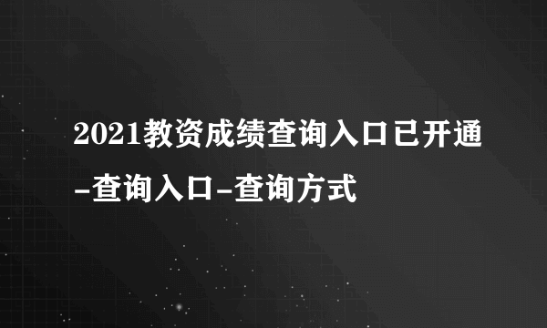 2021教资成绩查询入口已开通-查询入口-查询方式