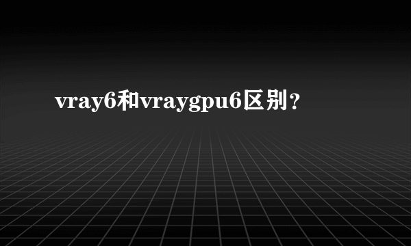 vray6和vraygpu6区别？